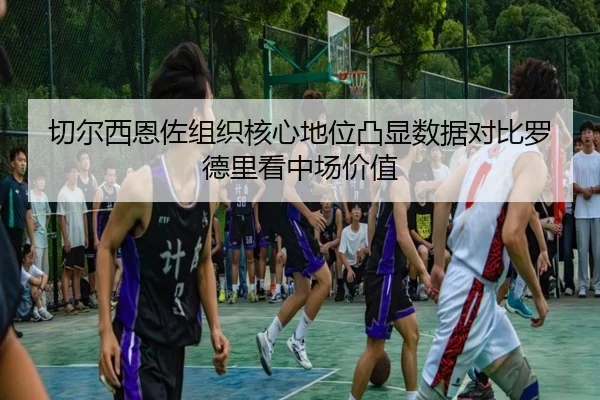 切尔西恩佐组织核心地位凸显数据对比罗德里看中场价值