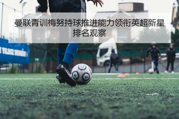 曼联青训梅努持球推进能力领衔英超新星排名观察